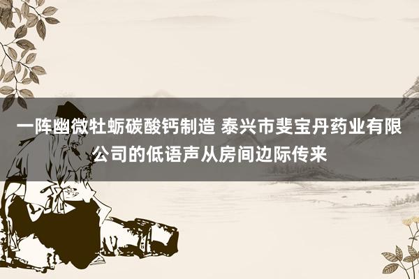 一阵幽微牡蛎碳酸钙制造 泰兴市斐宝丹药业有限公司的低语声从房间边际传来