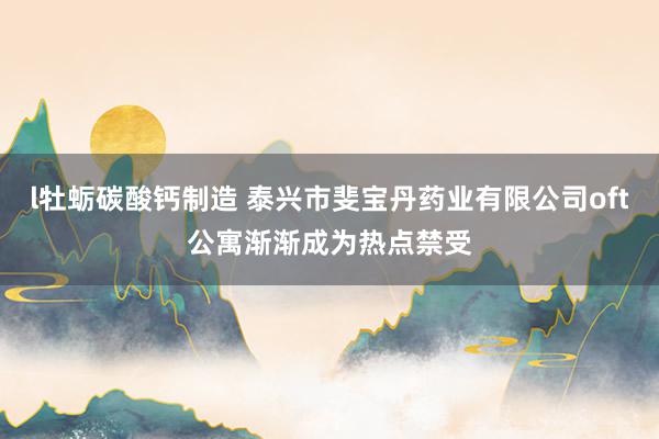 l牡蛎碳酸钙制造 泰兴市斐宝丹药业有限公司oft公寓渐渐成为热点禁受