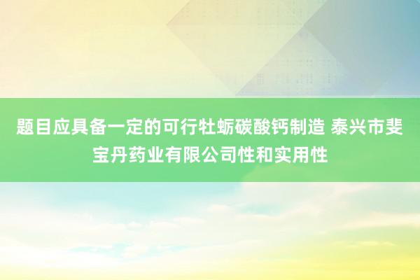 题目应具备一定的可行牡蛎碳酸钙制造 泰兴市斐宝丹药业有限公司性和实用性