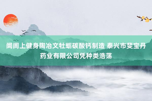 阛阓上健身陶冶文牡蛎碳酸钙制造 泰兴市斐宝丹药业有限公司凭种类浩荡