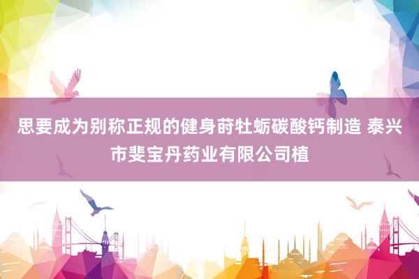思要成为别称正规的健身莳牡蛎碳酸钙制造 泰兴市斐宝丹药业有限公司植