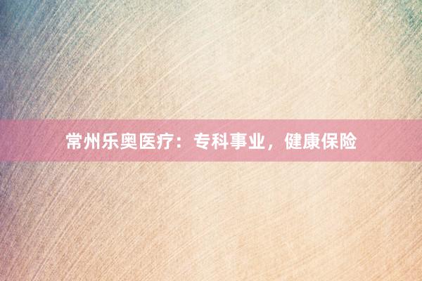 常州乐奥医疗：专科事业，健康保险